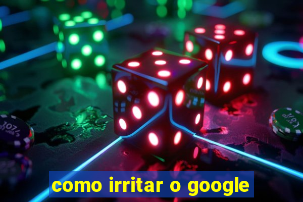 como irritar o google